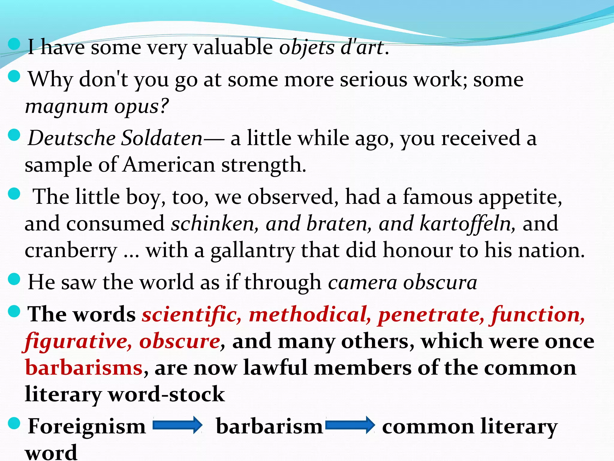 I have some very valuable objets d'art.
Why don't you go at some more serious work; some
magnum opus?
Deutsche Soldaten— a little while ago, you received a
sample of American strength.
 The little boy, too, we observed, had a famous appetite,
and consumed schinken, and braten, and kartoffeln, and
cranberry ... with a gallantry that did honour to his nation.
He saw the world as if through camera obscura
The words scientific, methodical, penetrate, function,
figurative, obscure, and many others, which were once
barbarisms, are now lawful members of the common
literary word-stock
Foreignism barbarism common literary
word
 