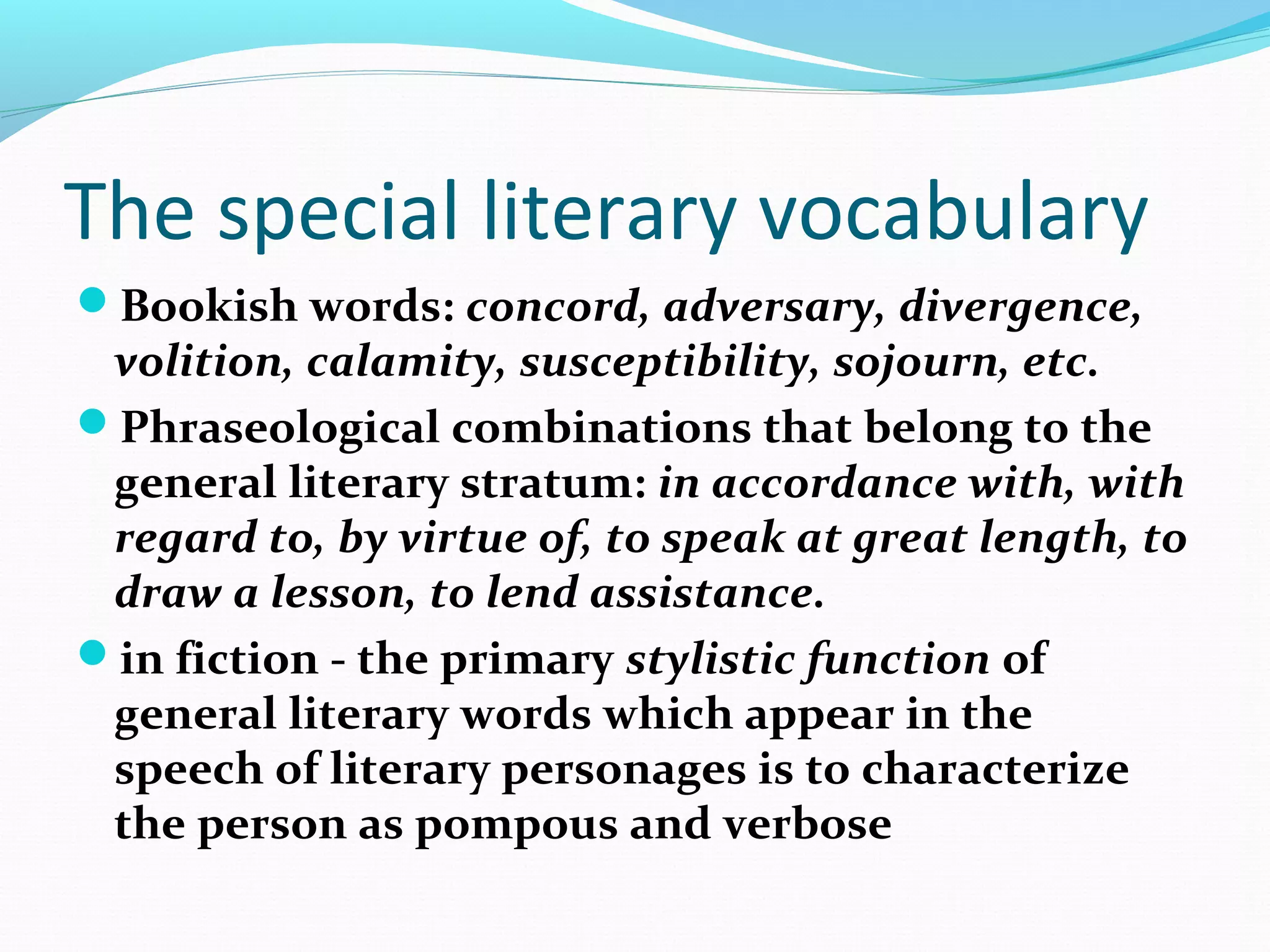 The special literary vocabulary
Bookish words: concord, adversary, divergence,
volition, calamity, susceptibility, sojourn, etc.
Phraseological combinations that belong to the
general literary stratum: in accordance with, with
regard to, by virtue of, to speak at great length, to
draw a lesson, to lend assistance.
in fiction - the primary stylistic function of
general literary words which appear in the
speech of literary personages is to characterize
the person as pompous and verbose
 