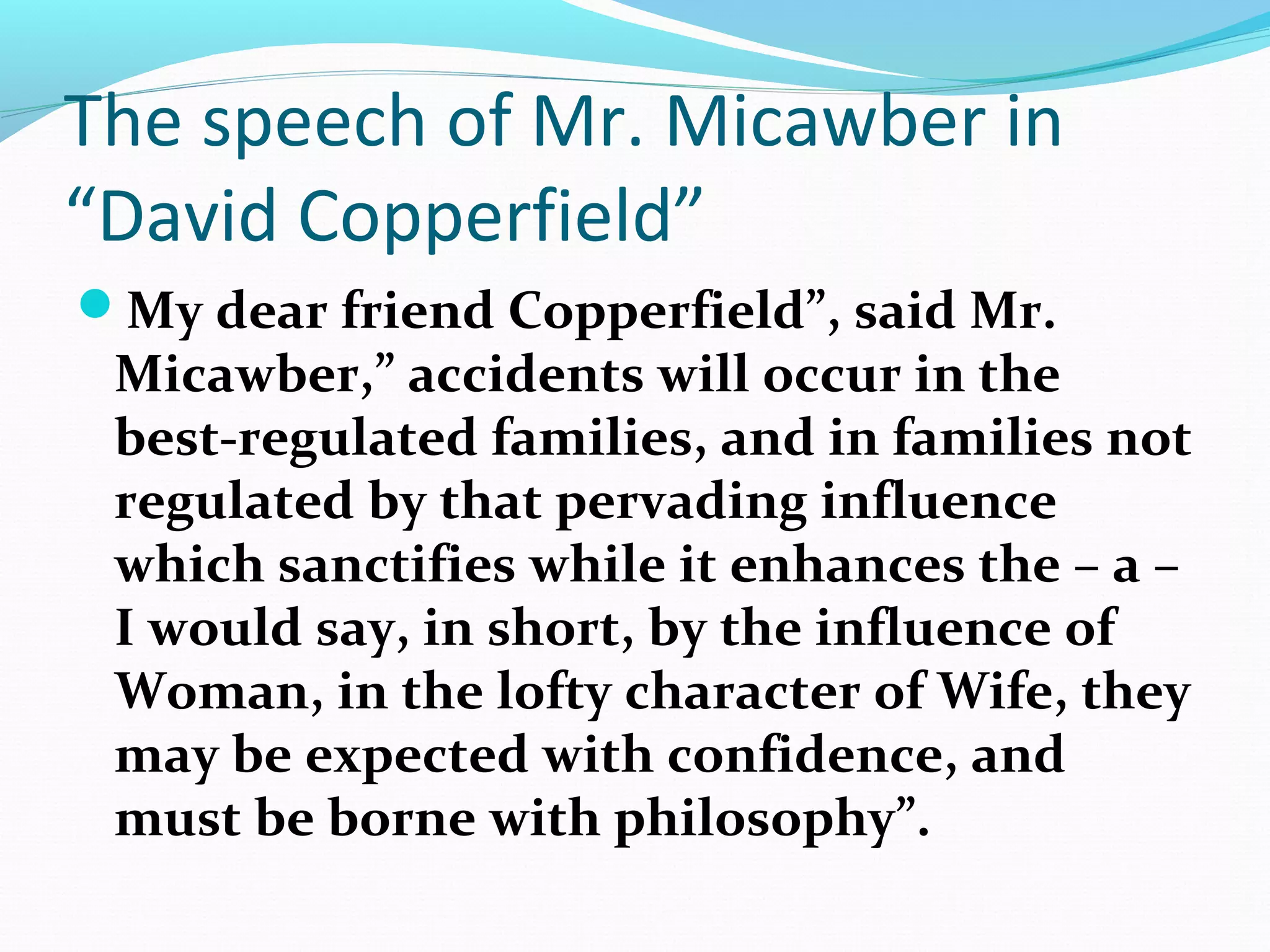 The speech of Mr. Micawber in
“David Copperfield”
My dear friend Copperfield”, said Mr.
Micawber,” accidents will occur in the
best-regulated families, and in families not
regulated by that pervading influence
which sanctifies while it enhances the – a –
I would say, in short, by the influence of
Woman, in the lofty character of Wife, they
may be expected with confidence, and
must be borne with philosophy”.
 