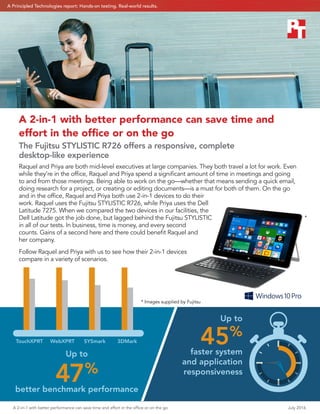 A 2-in-1 with better performance can save time and effort in the office or on the go	 July 2016
Up to
47%
better benchmark performance
Up to
45%
faster system
and application
responsiveness
A 2-in-1 with better performance can save time and
effort in the office or on the go
The Fujitsu STYLISTIC R726 offers a responsive, complete
desktop‑like experience
Raquel and Priya are both mid-level executives at large companies. They both travel a lot for work. Even
while they’re in the office, Raquel and Priya spend a significant amount of time in meetings and going
to and from those meetings. Being able to work on the go—whether that means sending a quick email,
doing research for a project, or creating or editing documents—is a must for both of them. On the go
and in the office, Raquel and Priya both use 2-in-1 devices to do their
work. Raquel uses the Fujitsu STYLISTIC R726, while Priya uses the Dell
Latitude 7275. When we compared the two devices in our facilities, the
Dell Latitude got the job done, but lagged behind the Fujitsu STYLISTIC
in all of our tests. In business, time is money, and every second
counts. Gains of a second here and there could benefit Raquel and
her company.
Follow Raquel and Priya with us to see how their 2-in-1 devices
compare in a variety of scenarios.
TouchXPRT WebXPRT SYSmark 3DMark
*
* Images supplied by Fujitsu
A Principled Technologies report: Hands-on testing. Real-world results.
 