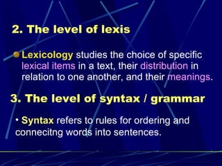 2. The level of lexis Lexicology  studies the choice of specific  lexical items  in a text, their  distribution  in relation to one another, and their  meanings . 3. The level of syntax / grammar Syntax  refers to rules for ordering and connecitng words into sentences. 