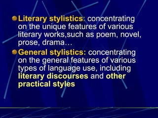 Literary stylistics :  concentrating on the unique features of various literary works,such as poem, novel, prose, drama … General stylistics:  concentrating on the general features of various types of language use, including  literary discourses  and  other practical styles 
