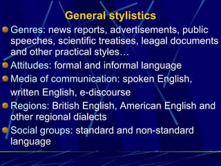 General stylistics Genres:  news reports, advertisements, public speeches, scientific treatises, leagal documents and other practical styles … Attitudes:  formal and informal language Media of communication:  spoken English, written English, e-discourse Regions:  British English, American English and other regional dialects Social groups : standard and non-standard language 