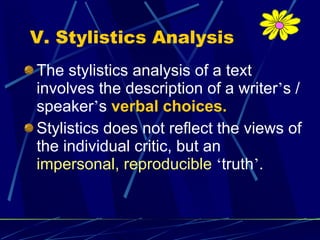 V. Stylistics Analysis The stylistics analysis of a text involves the description of a writer ’ s / speaker ’ s  verbal choices. Stylistics does not reflect the views of the individual critic, but an  impersonal, reproducible   ‘ truth ’ . 