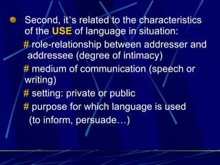 Second, it ’ s related to the characteristics of the  USE  of language in situation: #  role-relationship between addresser and  addressee (degree of intimacy)  #  medium of communication (speech or writing) #  setting: private or public #  purpose for which language is used (to inform, persuade … ) 