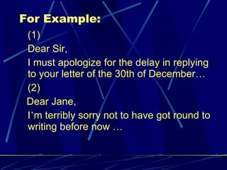 For Example: (1) Dear Sir, I must apologize for the delay in replying to your letter of the 30th of December … (2) Dear Jane, I ’ m terribly sorry not to have got round to writing before now  … 