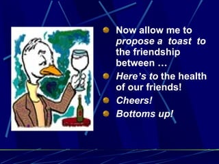 Now allow me to  propose a  toast  to  the friendship between  … Here ’ s to  the health of our friends! Cheers! Bottoms up! 
