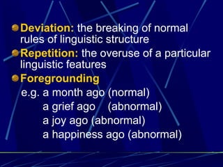 Deviation:  the breaking of normal rules of linguistic structure  Repetition:  the overuse of a particular linguistic features  Foregrounding e.g. a month ago (normal) a grief ago  (abnormal) a joy ago (abnormal) a happiness ago (abnormal) 