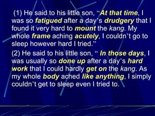 (1) He said to his little son,  “ At that time , I was so  fatigued  after a day ’ s  drudgery  that I found it very hard to  mount  the  kang.  My whole  frame  aching  acutely , I couldn ’ t go to sleep however hard I tried. ” (2) He said to his little son,  “   In those days , I was usually so  done up  after a day ’ s  hard work  that I could hardly  get on  the  kang . As my whole  body  ached  like anything , I simply couldn ’ t get to sleep even I tried to.   