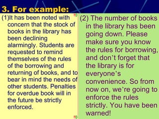 3. For example: (1)It has been noted with concern that the stock of books in the library has been declining alarmingly. Students are requested to remind themselves of the rules of the borrowing and returning of books, and to bear in mind the needs of other students. Penalties for overdue book will in the future be strictly enforced. (2) The number of books in the library has been going down. Please make sure you know the rules for borrowing, and don ’ t forget that the library is for everyone ’ s convenience. So from now on, we ’ re going to enforce the rules strictly. You have been warned! 