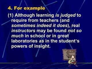 4. For example (1) Although learning  is judged  to require from teachers (and  sometimes indeed it does ), real  instructors  may be found  not so much  in school or in great laboratories  as  in the student ’ s powers of insight. 
