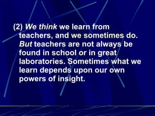 (2)  We think  we learn from teachers, and  we sometimes do .  But  teachers are not always be found in school or in great laboratories. Sometimes what we learn depends upon our own powers of insight. 