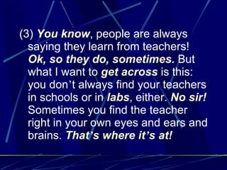 (3)  You know , people are always saying they learn from teachers!  Ok, so they do, sometimes.  But what I want to  get across  is this: you don ’ t always find your teachers in schools or in  labs , either.  No sir!  Sometimes you find the teacher right in your own eyes and ears and brains.  That ’ s where it ’ s at! 
