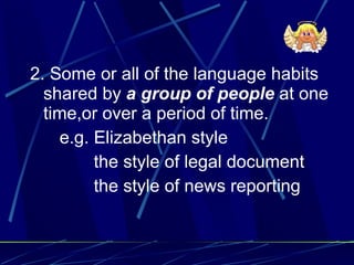 2. Some or all of the language habits shared by  a group of people  at one time,or over a period of time. e.g. Elizabethan style the style of legal document the style of news reporting 