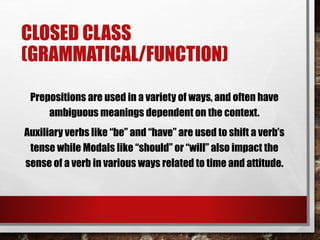 CLOSED CLASS
(GRAMMATICAL/FUNCTION)
Prepositions are used in a variety of ways, and often have
ambiguous meanings dependent on the context.
Auxiliary verbs like “be” and “have” are used to shift a verb’s
tense while Modals like “should” or “will” also impact the
sense of a verb in various ways related to time and attitude.
 
