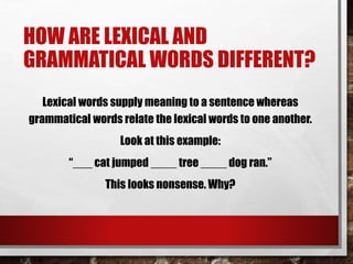 HOW ARE LEXICAL AND
GRAMMATICAL WORDS DIFFERENT?
Lexical words supply meaning to a sentence whereas
grammatical words relate the lexical words to one another.
Look at this example:
“___ cat jumped ____ tree ____ dog ran.”
This looks nonsense. Why?
 