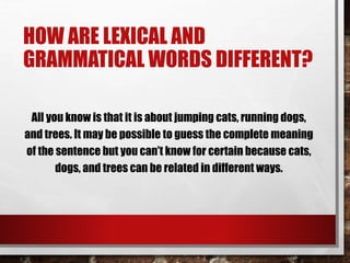 HOW ARE LEXICAL AND
GRAMMATICAL WORDS DIFFERENT?
All you know is that it is about jumping cats, running dogs,
and trees. It may be possible to guess the complete meaning
of the sentence but you can’t know for certain because cats,
dogs, and trees can be related in different ways.
 