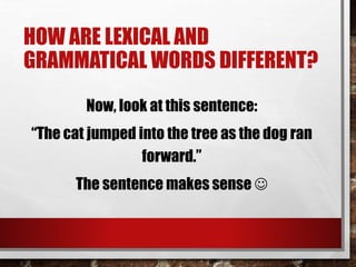 HOW ARE LEXICAL AND
GRAMMATICAL WORDS DIFFERENT?
Now, look at this sentence:
“The cat jumped into the tree as the dog ran
forward.”
The sentence makes sense 
 