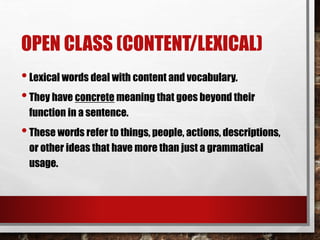 OPEN CLASS (CONTENT/LEXICAL)
•Lexical words deal with content and vocabulary.
•They have concrete meaning that goes beyond their
function in a sentence.
•These words refer to things, people, actions, descriptions,
or other ideas that have more than just a grammatical
usage.
 