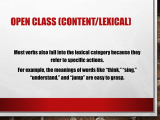 OPEN CLASS (CONTENT/LEXICAL)
Most verbs also fall into the lexical category because they
refer to specific actions.
For example, the meanings of words like “think,” “sing,”
“understand,” and “jump” are easy to grasp.
 