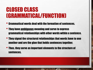 CLOSED CLASS
(GRAMMATICAL/FUNCTION)
• Grammatical words deal with the formation of sentences.
• They have ambiguous meaning and serve to express
grammatical relationships with other words within a sentence.
• They signal the structural relationships that words have to one
another and are the glue that holds sentences together.
• Thus, they serve as important elements to the structure of
sentences.
 