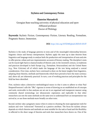 Stylistics and Contemporary Fiction
Ekaterine Maruashvili
Georgian State teaching university of physical education and sport
Affiliated professor
Doctor of Philology
Keywords: Stylistic Fiction, Contemporary Fiction, Literary Reading, Formalism,
Pragmatic Stance, Immersion.
DOI: https://doi.org/10.52340/gbsab.2023.01.03.07
Stylistics is the study of language patterns in texts and of the meaningful relationship between
linguistic choice and literary interpretation. Stylistic apply the most up to date theories from
linguistics and language study to analyse both the production and interpretation of texts and aim
to offer precise, robust and non-impressionistic accounts of literary reading. The discipline’s roots
can be traced right back to classical studies of rhetoric and, in the twentieth century, to traditions
and practices developed in both Europe (e.g., Formalism, Structuralism) and the United States
(e.g., New Criticism) all of which made the language of the text being analysed a central
consideration. Over time, stylistic have continued to draw on the latest insights from linguistics,
adopting those theories, methods and frameworks which have proved to have the most currency
and, above all, are inherently practical. In turn, a set of working practices and principles for the
field has been identified.
First, stylistics takes a distinctive methodological stance in that it aims to adhere to what Paul
SimpsonFootnote1 calls the “3Rs”: rigorous in terms of drawing on an established set of concepts
and tools; retrievable in that analyses are set out in an organised and transparent manner using
commonly shared terminology not idiosyncratic expression; and replicable in that other
researchers can test the same methods on the same text to understand how an interpretation was
arrived at, or use those methods more broadly on other texts.
Second, stylistic take a pragmatic stance when it comes to choosing the most appropriate tools for
analysis and view “eclecticism” Footnote2 as a positive attribute. The focus for stylistic always
depends on which theories and methods are most suitable for the task at hand and this flexibility
is reflected in the sheer range of theories and tools that researchers have drawn on. One of the
 