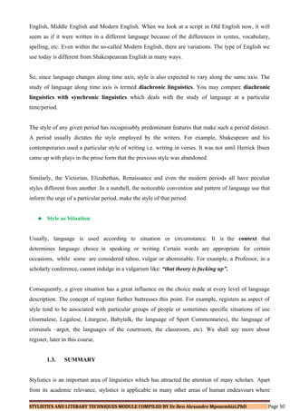 English, Middle English and Modern English. When we look at a script in Old English now, it will
seem as if it were written in a different language because of the differences in syntax, vocabulary,
spelling, etc. Even within the so-called Modern English, there are variations. The type of English we
use today is different from Shakespearean English in many ways.
So, since language changes along time axis, style is also expected to vary along the same axis. The
study of language along time axis is termed diachronic linguistics. You may compare diachronic
linguistics with synchronic linguistics which deals with the study of language at a particular
time/period.
The style of any given period has recognisably predominant features that make such a period distinct.
A period usually dictates the style employed by the writers. For example, Shakespeare and his
contemporaries used a particular style of writing i.e. writing in verses. It was not until Herrick Ibsen
came up with plays in the prose form that the previous style was abandoned.
Similarly, the Victorian, Elizabethan, Renaissance and even the modern periods all have peculiar
styles different from another. In a nutshell, the noticeable convention and pattern of language use that
inform the urge of a particular period, make the style of that period.
 Style as Situation
Usually, language is used according to situation or circumstance. It is the context that
determines language choice in speaking or writing. Certain words are appropriate for certain
occasions, while some are considered taboo, vulgar or abominable. For example, a Professor, in a
scholarly conference, cannot indulge in a vulgarism like: “that theory is fucking up”.
Consequently, a given situation has a great influence on the choice made at every level of language
description. The concept of register further buttresses this point. For example, registers as aspect of
style tend to be associated with particular groups of people or sometimes specific situations of use
(Journalese, Legalese, Liturgese, Babytalk, the language of Sport Commentaries), the language of
criminals –argot, the languages of the courtroom, the classroom, etc). We shall say more about
register, later in this course.
1.3. SUMMARY
Stylistics is an important area of linguistics which has attracted the attention of many scholars. Apart
from its academic relevance, stylistics is applicable in many other areas of human endeavours where
STYLISTICS AND LITERARY TECHNIQUES MODULE COMPILED BY Dr.Ben Alexandre Mpozembizi,PhD Page 10
 