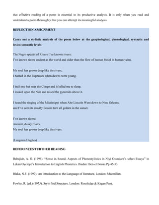 that effective reading of a poem is essential to its productive analysis. It is only when you read and
understand a poem thoroughly that you can attempt its meaningful analysis.
REFLECTION ASSIGNMENT
Carry out a stylistic analysis of the poem below at the graphological, phonological, syntactic and
lexico-semantic levels:
The Negro speaks of Rivers I’ve known rivers:
I’ve known rivers ancient as the world and older than the flow of human blood in human veins.
My soul has grown deep like the rivers,
I bathed in the Euphrates when dawns were young.
I built my hut near the Congo and it lulled me to sleep,
I looked upon the Nile and raised the pyramids above it.
I heard the singing of the Mississippi when Abe Lincoln Went down to New Orleans,
and I’ve seen its muddy Bosom turn all golden in the sunset.
I’ve known rivers:
Ancient, dusky rivers.
My soul has grown deep like the rivers.
(Langston Hughes)
REFERENCES/FURTHER READING
Babajide, A. O. (1996). “Sense in Sound; Aspects of Phonostylistics in Niyi Osundare’s select Essays” in
Lekan Oyeleye’s Introduction to English Phonetics. Ibadan: Ben-el Books Pp 45-53.
Blake, N.F. (1990). An Introduction to the Language of literature. London: Macmillan.
Fowler, R. (ed.) (1975). Style find Structure. London: Routledge & Kegan Pant.
 