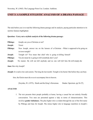 Nowottny, W. (1965). The Language Poets Use. London: Anthlone.
UNIT 3: A SAMPLE STYLISTIC ANALYSIS OF A DRAMA PASSAGE
The task before you is to read the following drama passage and its analysis, paying particular attention to its
stylistic features highlighted.
Question: Carry out a stylistic analysis of the following drama passage:
Pilkings: Joseph, are you a Christian or not?
Joseph: Yessir
Pilkings: Now Joseph, answer me on the honour of a Christian - What is supposed to be going on
in town tonight?
Joseph: Tonight sir? You mean that chief who is going to killing himself
Pilkings: You do mean he is going to kill somebody don’t you?
Joseph: No master. He will not kill anybody and no one will kill him. He will simply die
Jane: But why Joseph?
Joseph: It is native law and custom. The king die last month. Tonight is his burial. But before they can bury
him, the Elesin must die so as to accompany him to heaven.
[Soyinka, W. (1975), Death and the King’s Horseman. Ibadan: Spectrum. pp 26-27].
ANALYSIS
1. The text presents three people probably at home, having a casual but not entirely friendly
conversation. Two men are presented against a lady in terms of characterization. This
involves gender imbalance. The plus higher role is evident through the use of the first name
by Pilkings and Jane for Joseph. The minus higher role in language manifests in Joseph’s
 