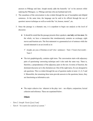 answers to Pilkings and Jane. Joseph mostly adds the honorific ‘sir’ to his answers while
replying the Pilkingses. i.e. Pilkings and Jane who are husband and wife.
2. The casualness of the conversation is also evident through the use of incomplete and ellipted
sentences. At the same time, the language can be said to be official through the use of
question/ answer technique as well as words like “sir, honour, master”, etc.
3. Since the passage is a dramatic one, it is expedient to begin our analysis at the level of
discourse:
 It should be noted that the passage presents three speakers; one lady and two men. On
the whole, we have a transaction that simultaneously contains an exchange, eight
moves and fourteen acts. The first statement is a grammatical act of sentence while the
second statement is an act (word) as in:
 Joseph, are you a Christian or not? (Act –sentence) – Turn 1 Yessir (Act-word) –
Turn 2
 The text graphologically, contains eight turns. The conversation starts with adjacency
pairs of questioning/ answering technique and it also ends the same way. There is,
therefore, a preponderance of the adjacency pairs in the text. In terms of function, the
dominant discourse act is the elicitation act. Out of the eight turns, five are designed to
ask questions. This is evident through the use of question marks in turns 1,3, 4, 5 and
6. Meanwhile, the remaining three turns provide answers to the questions; hence, they
are functioning as informative acts.
 The major cohesive ties inherent in the play- text – are ellipsis, conjunction, lexical
cohesion and reference. These are expatiated below:
Ellipsis
- Turn 2: Joseph: Yessir [{yes} I am]
- Turn 8. “It is native law and [it is] custom.”
 