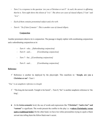 - Turn 2 is a response to the question ‘are you a Christian or not P.’ As such, the answer is affirming
that he is. Turn eight shows the elision of “it is”. The above are cases of clausal ellipsis [“I am” and
“it is”.
- Each of them contains pronominal subject and a be-verb.
- Turn 6: “No [I don’t] master”. This is another case of clausal ellipsis.
Conjunction
Another prominent cohesive tie is conjunction. The passage is largely replete with coordinating conjunctions
and a subordinating conjunction as in:
- Turn 4 – who… [Subordinating conjunction]
- Turn 6 – and… [Coordinating conjunction]
- Turn 7 – but…[Coordinating conjunction]
- Turn 8 – and… [Coordinating conjunction]
Reference
 Reference is another tie deployed by the playwright. This manifests in: “Joseph, are you a
Christian or not”- Turn 1
“You” is an anaphoric reference to Joseph.
 “The king die last month. Tonight is his burial”, - Turn 8; “his” is another anaphoric reference to ‘the
king’.
 At the lexico-semantic level, the use of words and expressions like “Christian”, “native law” and
“custom” is significant. The words present the conflict in the play i.e. modern Christianity versus
native traditional belief. On the other hand, we have two white personalities trying to cajole a black
servant into telling them the fellow black man’s secret.
 