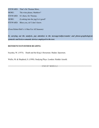 STEWARD: That’s Sir Thomas More.
MORE: The wine please, Matthew?
STEWARD: It’s there, Sir Thomas.
MORE: (Looking into the jug) Is it good?
STEWARD: Bless you, sir! I don’t know.
(From Robert Bolt’s A Man For All Seasons)
In carrying out the analysis, pay attention to the message/subject-matter and phono-graphological,
syntactic and lexico-semantic devices employed in the text.
REFERENCES/FURTHER READING
Soyinka, W. (1975). Death and the King’s Horseman. Ibadan: Spectrum.
Wallis, M. & Shepherd, S. (1998). Studying Plays. London: Hodder Arnold.
===============================END OF MODULE===============================
 