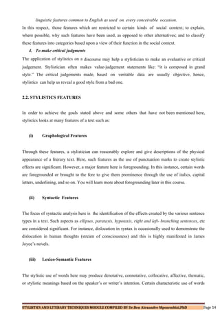 linguistic features common to English as used on every conceivable occasion.
In this respect, those features which are restricted to certain kinds of social context; to explain,
where possible, why such features have been used, as opposed to other alternatives; and to classify
these features into categories based upon a view of their function in the social context.
4. To make critical judgments
The application of stylistics on a discourse may help a stylistician to make an evaluative or critical
judgement. Stylistician often makes value-judgement statements like: “it is composed in grand
style.” The critical judgements made, based on veritable data are usually objective, hence,
stylistics can help us reveal a good style from a bad one.
2.2. STYLISTICS FEATURES
In order to achieve the goals stated above and some others that have not been mentioned here,
stylistics looks at many features of a text such as:
(i) Graphological Features
Through these features, a stylistician can reasonably explore and give descriptions of the physical
appearance of a literary text. Here, such features as the use of punctuation marks to create stylistic
effects are significant. However, a major feature here is foregrounding. In this instance, certain words
are foregrounded or brought to the fore to give them prominence through the use of italics, capital
letters, underlining, and so on. You will learn more about foregrounding later in this course.
(ii) Syntactic Features
The focus of syntactic analysis here is the identification of the effects created by the various sentence
types in a text. Such aspects as ellipses, parataxis, hypotaxis, right and left- branching sentences, etc
are considered significant. For instance, dislocation in syntax is occasionally used to demonstrate the
dislocation in human thoughts (stream of consciousness) and this is highly manifested in James
Joyce’s novels.
(iii) Lexico-Semantic Features
The stylistic use of words here may produce denotative, connotative, collocative, affective, thematic,
or stylistic meanings based on the speaker’s or writer’s intention. Certain characteristic use of words
STYLISTICS AND LITERARY TECHNIQUES MODULE COMPILED BY Dr.Ben Alexandre Mpozembizi,PhD Page 14
 