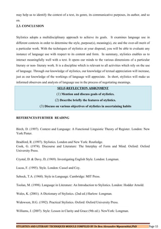 may help us to identify the context of a text, its genre, its communicative purposes, its author, and so
on.
2.3. CONCLUSION
Stylistics adopts a multidisciplinary approach to achieve its goals. It examines language use in
different contexts in order to determine the style, purpose(s), meaning(s), etc and the over-all merit of
a particular work. With the techniques of stylistics at your disposal, you will be able to evaluate any
instance of language use with respect to its content and form. In summary, stylistics enables us to
interact meaningfully well with a text. It opens our minds to the various dimensions of a particular
literary or non- literary work. It is a discipline which is relevant to all activities which rely on the use
of language. Through our knowledge of stylistics, our knowledge of textual appreciation will increase,
just as our knowledge of the workings of language will appreciate. In short, stylistics will make us
informed observers and analysts of language use in the process of negotiating meanings.
SELF-REFLECTION ASSIGNMENT
(1) Mention and discuss goals of stylistics.
(2) Describe briefly the features of stylistics.
(3) Discuss on various objectives of stylistics in ascertaining habits
REFERENCES/FURTHER READING
Birch, D. (1997). Context and Language: A Functional Linguistic Theory of Register. London: New
York Pinter.
Bradford, R. (1997). Stylistics. London and New York: Routledge.
Cook, G. (1974). Discourse and Literature: The Interplay of Form and Mind. Oxford: Oxford
University Press.
Crystal, D. & Davy, D, (1969). Investigating English Style. London: Longman.
Lucas, F. (1995). Style. London: Cassel and Coy.
Sebock, T.A. (1960). Style in Language. Cambridge: MIT Press.
Toolan, M. (1998). Language in Literature: An Introduction to Stylistics. London: Hodder Arnold.
Wales, K. (2001). A Dictionary of Stylistics. (2nd ed.) Harlow: Longman.
Widowson, H.G. (1992). Practical Stylistics. Oxford: Oxford University Press.
Williams, J. (2007). Style: Lesson in Clarity and Grace (9th ed.). NewYork: Longman.
STYLISTICS AND LITERARY TECHNIQUES MODULE COMPILED BY Dr.Ben Alexandre Mpozembizi,PhD Page 15
 