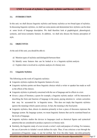 UNIT 3: Levels of stylistics: Linguistic stylistics and literary stylistics
3.1. INTRODUCTION
In this unit, we shall discuss linguistic stylistics and literary stylistics as two broad types of stylistics.
In discussing linguistic stylistics, we shall use some poems and demonstrate how stylistics can be done
at some levels of language description. We shall therefore look at graphological, phonological,
syntactic, and lexico-semantic features. In addition, we shall also discuss the literary perception of
style.
3.2. OBJECTIVES
At the end of this unit, you should be able to:
a) Mention types of stylistics and distinguish between them
b) Identify some features that can be looked at in a linguistic stylistic analysis
c) Explain what is involved in a stylistic analysis of a literary text.
3.3. Linguistic Stylistics
The following are the work of Linguistic stylistics:
 Linguistic stylistics explores the linguistic features of a text.
 Linguistic stylistics points out those linguistic choices which a writer or speaker has made as well
as the effects of the choices.
 Linguistic stylistics is primarily concerned with the use of language and its effects in a text.
 Given a piece of literature, a poem for example, a linguistic stylistic analyst will be interested in
describing the form and function of language in the poem, paying attention to certain curiosities
that may be accounted for in linguistic terms. This does not imply that linguistic stylistics
ignores the meanings which a poem conveys. In fact, the meaning is the focal point.
 Linguistic stylistics, then, directs its attention primarily to how a piece of discourse expresses the
language system. By language system, we mean linguistic features that can be examined based on
the levels of language.
 Linguistic stylistics studies the devices in languages (such as rhetorical figures and syntactical
patterns) that are considered to produce expressive or literary style.
 Similarly, the linguistic study of a text reveals a writer’s style and purpose of writing. For instance,
the use of proverbs in Achebe’s novels defines his style. Thus, if one criticizes a text through the
parameters of linguistic usage, it can be verified, but if on the other hand, one relies primarily
STYLISTICS AND LITERARY TECHNIQUES MODULE COMPILED BY Dr.Ben Alexandre Mpozembizi,PhD Page 17
 