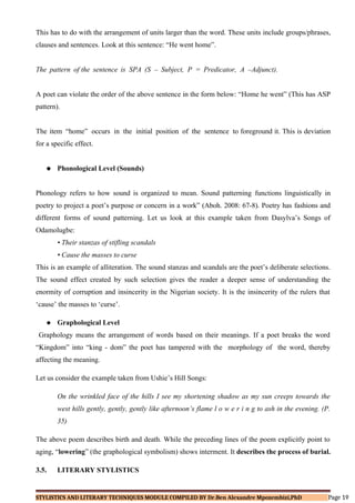 This has to do with the arrangement of units larger than the word. These units include groups/phrases,
clauses and sentences. Look at this sentence: “He went home”.
The pattern of the sentence is SPA (S – Subject, P = Predicator, A –Adjunct).
A poet can violate the order of the above sentence in the form below: “Home he went” (This has ASP
pattern).
The item “home” occurs in the initial position of the sentence to foreground it. This is deviation
for a specific effect.
 Phonological Level (Sounds)
Phonology refers to how sound is organized to mean. Sound patterning functions linguistically in
poetry to project a poet’s purpose or concern in a work” (Aboh. 2008: 67-8). Poetry has fashions and
different forms of sound patterning. Let us look at this example taken from Dasylva’s Songs of
Odamolugbe:
• Their stanzas of stifling scandals
• Cause the masses to curse
This is an example of alliteration. The sound stanzas and scandals are the poet’s deliberate selections.
The sound effect created by such selection gives the reader a deeper sense of understanding the
enormity of corruption and insincerity in the Nigerian society. It is the insincerity of the rulers that
‘cause’ the masses to ‘curse’.
 Graphological Level
Graphology means the arrangement of words based on their meanings. If a poet breaks the word
“Kingdom” into “king - dom” the poet has tampered with the morphology of the word, thereby
affecting the meaning.
Let us consider the example taken from Ushie’s Hill Songs:
On the wrinkled face of the hills I see my shortening shadow as my sun creeps towards the
west hills gently, gently, gently like afternoon’s flame l o w e r i n g to ash in the evening. (P.
35)
The above poem describes birth and death. While the preceding lines of the poem explicitly point to
aging, “lowering” (the graphological symbolism) shows interment. It describes the process of burial.
3.5. LITERARY STYLISTICS
STYLISTICS AND LITERARY TECHNIQUES MODULE COMPILED BY Dr.Ben Alexandre Mpozembizi,PhD Page 19
 