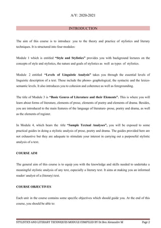A/Y: 2020-2021
INTRODUCTION
The aim of this course is to introduce you to the theory and practice of stylistics and literary
techniques. It is structured into four modules:
Module 1 which is entitled “Style and Stylistics” provides you with background lectures on the
concepts of style and stylistics, the nature and goals of stylistics as well as types of stylistics.
Module 2 entitled “Levels of Linguistic Analysis” takes you through the essential levels of
linguistic description of a text. These include the phono- graphological, the syntactic and the lexico-
semantic levels. It also introduces you to cohesion and coherence as well as foregrounding.
The title of Module 3 is “Basic Genres of Literature and their Elements”. This is where you will
learn about forms of literature, elements of prose, elements of poetry and elements of drama. Besides,
you are introduced to the main features of the language of literature- prose, poetry and drama, as well
as the elements of register.
In Module 4, which bears the title “Sample Textual Analyses”, you will be exposed to some
practical guides in doing a stylistic analysis of prose, poetry and drama. The guides provided here are
not exhaustive but they are adequate to stimulate your interest in carrying out a purposeful stylistic
analysis of a text.
COURSE AIM
The general aim of this course is to equip you with the knowledge and skills needed to undertake a
meaningful stylistic analysis of any text, especially a literary text. It aims at making you an informed
reader/ analyst of a (literary) text.
COURSE OBJECTIVES
Each unit in the course contains some specific objectives which should guide you. At the end of this
course, you should be able to:
STYLISTICS AND LITERARY TECHNIQUES MODULE COMPILED BY Dr.Ben Alexandre M Page 2
 