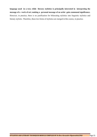 language used in a text, while literary stylistics is principally interested in interpreting the
message of a work of art; making a personal message of an artist gain communal significance.
However, in practice, there is no justification for bifurcating stylistics into linguistic stylistics and
literary stylistic. Therefore, these two forms of stylistics are merged in this course, in practice.
STYLISTICS AND LITERARY TECHNIQUES MODULE COMPILED BY Dr.Ben Alexandre Mpozembizi,PhD Page 21
 