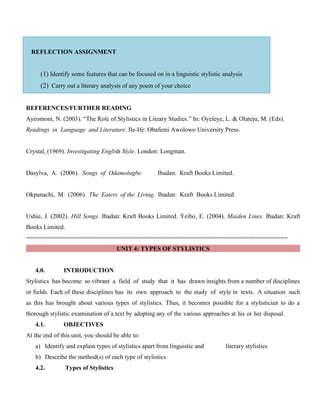 REFLECTION ASSIGNMENT
(1) Identify some features that can be focused on in a linguistic stylistic analysis
(2) Carry out a literary analysis of any poem of your choice
REFERENCES/FURTHER READING
Ayeomoni, N. (2003). “The Role of Stylistics in Liteary Studies.” In: Oyeleye, L. & Olateju, M. (Eds).
Readings in Language and Literature. Ile-Ife: Obafemi Awolowo University Press.
Crystal, (1969). Investigating English Style. London: Longman.
Dasylva, A. (2006). Songs of Odamolugbe. Ibadan: Kraft Books Limited.
Okpanachi, M. (2006). The Eaters of the Living. Ibadan: Kraft Books Limited.
Ushie, J. (2002). Hill Songs. Ibadan: Kraft Books Limited. Yeibo, E. (2004). Maiden Lines. Ibadan: Kraft
Books Limited.
==========================================================================
UNIT 4: TYPES OF STYLISTICS
4.0. INTRODUCTION
Stylistics has become so vibrant a field of study that it has drawn insights from a number of disciplines
or fields. Each of these disciplines has its own approach to the study of style in texts. A situation such
as this has brought about various types of stylistics. Thus, it becomes possible for a stylistician to do a
thorough stylistic examination of a text by adopting any of the various approaches at his or her disposal.
4.1. OBJECTIVES
At the end of this unit, you should be able to:
a) Identify and explain types of stylistics apart from linguistic and literary stylistics
b) Describe the method(s) of each type of stylistics
4.2. Types of Stylistics
 