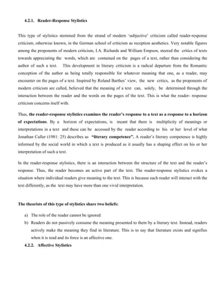 4.2.1. Reader-Response Stylistics
This type of stylistics stemmed from the strand of modern ‘subjective’ criticism called reader-response
criticism, otherwise known, in the German school of criticism as reception aesthetics. Very notable figures
among the proponents of modern criticism, I.A. Richards and William Empson, steered the critics of texts
towards appreciating the words, which are contained on the pages of a text, rather than considering the
author of such a text. This development in literary criticism is a radical departure from the Romantic
conception of the author as being totally responsible for whatever meaning that one, as a reader, may
encounter on the pages of a text. Inspired by Roland Barthes’ view, the new critics, as the proponents of
modern criticism are called, believed that the meaning of a text can, solely, be determined through the
interaction between the reader and the words on the pages of the text. This is what the reader- response
criticism concerns itself with.
Thus, the reader-response stylistics examines the reader’s response to a text as a response to a horizon
of expectations. By a horizon of expectations, is meant that there is multiplicity of meanings or
interpretations in a text and these can be accessed by the reader according to his or her level of what
Jonathan Culler (1981: 25) describes as “literary competence”. A reader’s literary competence is highly
informed by the social world in which a text is produced as it usually has a shaping effect on his or her
interpretation of such a text.
In the reader-response stylistics, there is an interaction between the structure of the text and the reader’s
response. Thus, the reader becomes an active part of the text. The reader-response stylistics evokes a
situation where individual readers give meaning to the text. This is because each reader will interact with the
text differently, as the text may have more than one vivid interpretation.
The theorists of this type of stylistics share two beliefs:
a) The role of the reader cannot be ignored
b) Readers do not passively consume the meaning presented to them by a literary text. Instead, readers
actively make the meaning they find in literature. This is to say that literature exists and signifies
when it is read and its force is an affective one.
4.2.2. Affective Stylistics
 