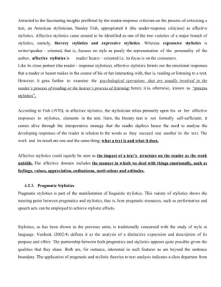 Attracted to the fascinating insights proffered by the reader-response criticism on the process of criticising a
text, an American stylistician, Stanley Fish, appropriated it (the reader-response criticism) as affective
stylistics. Affective stylistics came around to be identified as one of the two varieties of a major branch of
stylistics, namely, literary stylistics and expressive stylistics. Whereas expressive stylistics is
writer/speaker - oriented, that is, focuses on style as purely the representation of the personality of the
author, affective stylistics is reader/ hearer – oriented i.e. its focus is on the consumers.
Like its close partner (the reader - response stylistics), affective stylistics ferrets out the emotional responses
that a reader or hearer makes in the course of his or her interacting with, that is, reading or listening to a text.
However, it goes further to examine the psychological operations that are usually involved in the
reader’s process of reading or the hearer’s process of listening; hence, it is, otherwise, known as “process
stylistics”.
According to Fish (1970), in affective stylistics, the stylistician relies primarily upon his or her affective
responses to stylistics, elements in the text. Here, the literary text is not formally self-sufficient; it
comes alive through the interpretative strategy that the reader deploys hence the need to analyse the
developing responses of the reader in relation to the words as they succeed one another in the text. The
work and its result are one and the same thing; what a text is and what it does.
Affective stylistics could equally be seen as the impact of a text’s structure on the reader as the work
unfolds. The affective domain includes the manner in which we deal with things emotionally, such as
feelings, values, appreciation, enthusiasm, motivations and attitudes.
4.2.3. Pragmatic Stylistics
Pragmatic stylistics is part of the manifestation of linguistic stylistics. This variety of stylistics shows the
meeting point between pragmatics and stylistics, that is, how pragmatic resources, such as performative and
speech acts can be employed to achieve stylistic effects.
Stylistics, as has been shown in the previous units, is traditionally concerned with the study of style in
language. Verdonk (2002:4) defines it as the analysis of a distinctive expression and description of its
purpose and effect. The partnership between both pragmatics and stylistics appears quite possible given the
qualities that they share. Both are, for instance, interested in such features as are beyond the sentence
boundary. The application of pragmatic and stylistic theories to text analysis indicates a clear departure from
 