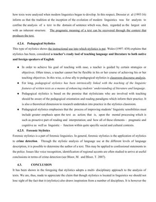 how texts were analysed when modern linguistics began to develop. In this respect, Dressier et al (1993:16)
inform us that the tradition at the inception of the evolution of modern linguistics was for analysts to
confine the analysis of a text to the domain of sentence which was, then, regarded as the largest unit
with an inherent structure. The pragmatic meaning of a text can be recovered through the context that
produces the text.
4.2.4. Pedagogical Stylistics
This type of stylistics shows the instructional use into which stylistics is put. Wales (1997: 438) explains that
stylistics has been, considered a teacher’s ready tool of teaching language and literature to both native
and foreign speakers of English:
 In order to achieve his goal of teaching with ease, a teacher is guided by certain strategies or
objectives. Often times, a teacher cannot but be flexible in his or her course of achieving his or her
teaching objectives. In this wise, a close ally to pedagogical stylistics is classroom discourse analysis.
 For long, pedagogical stylistics has been intrinsically linked with the teaching of the linguistic
features of written texts as a means of enhancing students’ understanding of literature and language.
 Pedagogical stylistics is based on the premise that stylisticians who are involved with teaching
should be aware of the pedagogical orientation and reading paradigms which inform their practice. It
is also a theoretical dimension to research undertaken into practice in the stylistics classroom.
 Pedagogical stylistics emphasises that the process of improving students’ linguistic sensibilities must
include greater emphasis upon the text as action; that is, upon the mental processing which is
such as proactive part of reading and interpretation; and how all of these elements – pragmatic and
cognitive as well as linguistic – function within quite specific social and cultural contexts.
4.2.5. Forensic Stylistics
Forensic stylistics is a part of forensic linguistics. In general, forensic stylistics is the application of stylistics
to crime detection. Through the stylistic analysis of language use at the different levels of language
description, it is possible to determine the author of a text. This may be applied to confessional statements to
the police. Issues like voice recognition, identification of regional accents are often studied to arrive at useful
conclusions in terms of crime detection (see Bloor, M. and Bloor, T. 2007).
4.3. CONCLUSION
It has been shown in the foregoing that stylistics adopts a multi- disciplinary approach to the analysis of
texts. We are, thus, made to appreciate the claim that though stylistics is located in linguistics we should not
lose sight of the fact that it (stylistics) also draws inspiration from a number of disciplines. It is however the
 