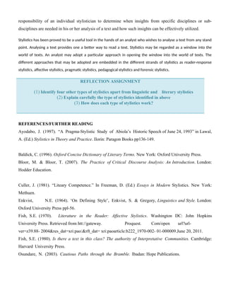 responsibility of an individual stylistician to determine when insights from specific disciplines or sub-
disciplines are needed in his or her analysis of a text and how such insights can be effectively utilized.
Stylistics has been proved to be a useful tool in the hands of an analyst who wishes to analyse a text from any stand
point. Analysing a text provides one a better way to read a text. Stylistics may be regarded as a window into the
world of texts. An analyst may adopt a particular approach in opening the window into the world of texts. The
different approaches that may be adopted are embedded in the different strands of stylistics as reader-response
stylistics, affective stylistics, pragmatic stylistics, pedagogical stylistics and forensic stylistics.
REFLECTION ASSIGNMENT
(1) Identify four other types of stylistics apart from linguistic and literary stylistics
(2) Explain carefully the type of stylistics identified in above
(3) How does each type of stylistics work?
REFERENCES/FURTHER READING
Ayodabo, J. (1997). “A Pragma-Stylistic Study of Abiola’s Historic Speech of June 24, 1993” in Lawal,
A. (Ed.) Stylistics in Theory and Practice. Ilorin: Paragon Books pp136-149.
Baldick, C. (1996). Oxford Concise Dictionary of Literary Terms. New York: Oxford University Press.
Bloor, M. & Bloor, T. (2007). The Practice of Critical Discourse Analysis: An Introduction. London:
Hodder Education.
Culler, J. (1981). “Liteary Competence.” In Freeman, D. (Ed.) Essays in Modern Stylistics. New York:
Methuen.
Enkvist, N.E. (1964). ‘On Defining Style’, Enkvist, S. & Gregory, Linguistics and Style. London:
Oxford University Press ppl-56.
Fish, S.E. (1970). Literature in the Reader: Affective Stylistics. Washington DC: John Hopkins
University Press. Retrieved from htt://gateway. Proquest. Com/open url?url-
ver=z39.88- 2004&res_dat=xri:pao:&rft_dat= xri:paoarticle:b222_1970-002- 01-000009.June 20, 2011.
Fish, S.E. (1980). Is there a text in this class? The authority of Interpretative Communities. Cambridge:
Harvard University Press.
Osundare, N. (2003). Cautious Paths through the Bramble. Ibadan: Hope Publications.
 