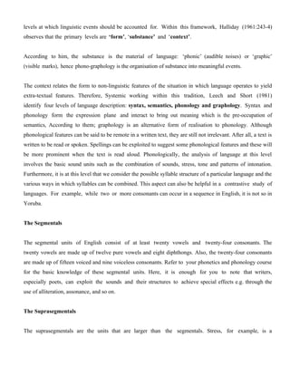 levels at which linguistic events should be accounted for. Within this framework, Halliday (1961:243-4)
observes that the primary levels are ‘form’, ‘substance’ and ‘context’.
According to him, the substance is the material of language: ‘phonic’ (audible noises) or ‘graphic’
(visible marks), hence phono-graphology is the organisation of substance into meaningful events.
The context relates the form to non-linguistic features of the situation in which language operates to yield
extra-textual features. Therefore, Systemic working within this tradition, Leech and Short (1981)
identify four levels of language description: syntax, semantics, phonology and graphology. Syntax and
phonology form the expression plane and interact to bring out meaning which is the pre-occupation of
semantics, According to them; graphology is an alternative form of realisation to phonology. Although
phonological features can be said to be remote in a written text, they are still not irrelevant. After all, a text is
written to be read or spoken. Spellings can be exploited to suggest some phonological features and these will
be more prominent when the text is read aloud. Phonologically, the analysis of language at this level
involves the basic sound units such as the combination of sounds, stress, tone and patterns of intonation.
Furthermore, it is at this level that we consider the possible syllable structure of a particular language and the
various ways in which syllables can be combined. This aspect can also be helpful in a contrastive study of
languages. For example, while two or more consonants can occur in a sequence in English, it is not so in
Yoruba.
The Segmentals
The segmental units of English consist of at least twenty vowels and twenty-four consonants. The
twenty vowels are made up of twelve pure vowels and eight diphthongs. Also, the twenty-four consonants
are made up of fifteen voiced and nine voiceless consonants. Refer to your phonetics and phonology course
for the basic knowledge of these segmental units. Here, it is enough for you to note that writers,
especially poets, can exploit the sounds and their structures to achieve special effects e.g. through the
use of alliteration, assonance, and so on.
The Suprasegmentals
The suprasegmentals are the units that are larger than the segmentals. Stress, for example, is a
 