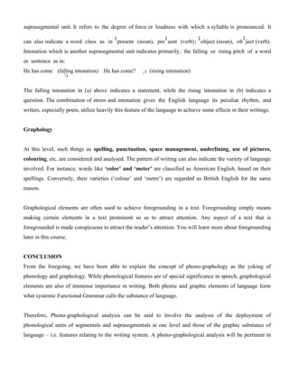 suprasegmental unit. It refers to the degree of force or loudness with which a syllable is pronounced. It
can also indicate a word class as in
1
present (noun), pre
1
sent (verb);
1
object (noun), ob
1
ject (verb).
Intonation which is another suprasegmental unit indicates primarily, the falling or rising pitch of a word
or sentence as in:
He has come (falling intonation) He has come? (rising intonation)
The falling intonation in (a) above indicates a statement, while the rising intonation in (b) indicates a
question. The combination of stress and intonation gives the English language its peculiar rhythm, and
writers, especially poets, utilize heavily this feature of the language to achieve some effects in their writings.
Graphology
At this level, such things as spelling, punctuation, space management, underlining, use of pictures,
colouring, etc. are considered and analysed. The pattern of writing can also indicate the variety of language
involved. For instance, words like ‘color’ and ‘meter’ are classified as American English, based on their
spellings. Conversely, their varieties (‘colour’ and ‘metre’) are regarded as British English for the same
reason.
Graphological elements are often used to achieve foregrounding in a text. Foregrounding simply means
making certain elements in a text prominent so as to attract attention. Any aspect of a text that is
foregrounded is made conspicuous to attract the reader’s attention. You will learn more about foregrounding
later in this course.
CONCLUSION
From the foregoing, we have been able to explain the concept of phono-graphology as the yoking of
phonology and graphology. While phonological features are of special significance in speech, graphological
elements are also of immense importance in writing. Both phonic and graphic elements of language form
what systemic Functional Grammar calls the substance of language.
Therefore, Phono-graphological analysis can be said to involve the analysis of the deployment of
phonological units of segmentals and suprasegmentals at one level and those of the graphic substance of
language – i.e. features relating to the writing system. A phono-graphological analysis will be pertinent in
 