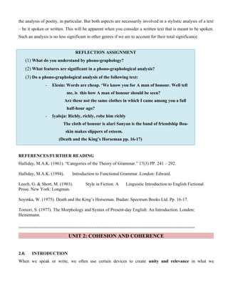 the analysis of poetry, in particular. But both aspects are necessarily involved in a stylistic analysis of a text
– be it spoken or written. This will be apparent when you consider a written text that is meant to be spoken.
Such an analysis is no less significant in other genres if we are to account for their total significance.
REFLECTION ASSIGNMENT
(1) What do you understand by phono-graphology?
(2) What features are significant in a phono-graphological analysis?
(3) Do a phono-graphological analysis of the following text:
- Elesin: Words are cheap. ‘We know you for A man of honour. Well tell
me, is this how A man of honour should be seen?
Are these not the same clothes in which I came among you a full
half-hour ago?
- Iyaloja: Richly, richly, robe him richly
The cloth of honour is alari Sanyan is the band of friendship Boa-
skin makes slippers of esteem.
(Death and the King’s Horseman pp. 16-17)
REFERENCES/FURTHER READING
Halliday, M.A.K. (1961). “Categories of the Theory of Grammar.” 17(3) PP. 241 – 292.
Halliday, M.A.K. (1994). Introduction to Functional Grammar. London: Edward.
Leech, G. & Short, M. (1981). Style in Fiction. A Linguistic Introduction to English Fictional
Prose. New York: Longman.
Soyinka, W. (1975). Death and the King’s Horseman. Ibadan: Spectrum Books Ltd. Pp. 16-17.
Tomori, S. (1977). The Morphology and Syntax of Present-day English: An Introduction. London:
Heinemann.
======================================================================
UNIT 2: COHESION AND COHERENCE
2.0. INTRODUCTION
When we speak or write, we often use certain devices to create unity and relevance in what we
 