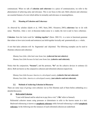 communicate. When we talk of cohesion and coherence in a piece of communication, we refer to the
phenomenon of achieving unity and relevance. This is our focus in this unit. Both cohesion and coherence
are essential features of a text which define its textuality and relevance or meaningfulness.
2.1. Meaning of Cohesion and Coherence
As observed by scholars (Quirk et al, 1985; Stern, 2001; Osisanwo, 2003), coherence has to do with
sense. Therefore, when a text or discourse makes sense to a reader, the text is said to have coherence.
Cohesion- from the Latin word for ‘sticking together’ (Stern. 2001:51) –is a term in functional grammar
that relates to how texts (words and sentences) are held together lexically and grammatically as a whole.
A text that lacks cohesion will be fragmented and disjointed. The following examples can be used to
illustrate cohesion and coherence:
Mummy beat John. John had come home late, (coherent but not cohesive)
Mummy beat John because he had come home late, (cohesive and coherent).
Notice that the conjunction, “because”, and the pronoun, “he” are the cohesive devices in sentence (ii)
above. Both are known as the conjunctive cohesion and referential cohesion respectively.
Mummy beat John because America is a developed country, (cohesive but not coherent)
Mummy beat John. America is a developed country, (not cohesive and not coherent).
2.2. Methods of Achieving Cohesion in Discourse
There are some ways of giving a text cohesion. Let us first illustrate each of them before embarking on a
detailed discussion.
(i) Referential Cohesion
“I met with Samuel and he asked me to pay him a visit.” (‘He’ refers to Samuel).
Referential cohesion means using pronouns or determiners to refer to the known nouns in a text.
Backward referencing is known as anaphoric reference while forward referencing is called cataphoric
reference. In the following text the instances of each referential cohesion are underlined.
 