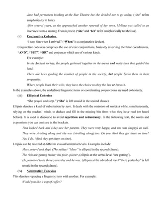 Jane had permanent booking at the Star Theatre but she decided not to go today, (‘she” refers
anaphorically to Jane).
After several years, as she approached another renewal of her vows, Melissa was called to an
interview with a visiting French priest, (‘she’ and ‘her’ refer cataphorically to Melissa).
(ii) Conjunctive Cohesion
“I saw him when I arrived.” (‘When’ is a conjunctive device).
Conjunctive cohesion comprises the use of core conjunctions, basically involving the three coordinators,
“AND”, “BUT”. “OR” and conjuncts which are of various kinds.
For example:
In the Ancient society, the people gathered together in the arena and made laws that guided the
land.
There are laws guiding the conduct of people in the society, but people break them in their
propensity.
Where people lived their wills; they have the choice to obey the law or break it.
In the examples above, the underlined linguistic items or coordinating conjunctions are used cohesively.
(iii) Elliptical Cohesion
“She prayed and slept.” (‘She’ is left unsaid in the second clause).
Ellipsis denotes a kind of substitution by zero. It deals with the omission of word(s) while, simultaneously,
relying on the readers’ minds to deduce and fill in the missing bits from what they have read (or heard
before). It is used in discourse to avoid repetition and redundancy. In the following text, the words and
expressions you can omit are in the brackets.
Tina looked back and (she) saw her parents. They were very happy, and she was (happy) as well.
They were strolling along and she was (strolling along) too. Do you think they got there on time?
Yes, I do. (think they got there on time).
Ellipsis can be realized at different clausal/sentential levels. Examples include:
Mary prayed and slept. (The subject “Mary” is ellipted in the second clause).
The rich are getting richer; the poor, poorer, (ellipsis at the verbal level “are getting”).
He promised to be there yesterday and he was. (ellipsis at the adverbial level “there yesterday” is left
unsaid in the second clause).
(iv) Substitutive Cohesion
This denotes replacing a linguistic item with another. For example:
Would you like a cup of coffee?
 