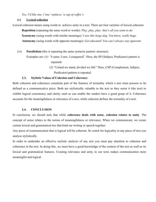 Yes, I’d like one. (‘one’ replaces ‘a cup of coffee’).
(v) Lexical cohesion
Lexical cohesion means using words to achieve unity in a text. There are four varieties of lexical cohesion:
Repetition (repeating the same word or words): Play, play, play: that’s all you seem to do.
Synonymy (using words with similar meanings): I saw this large dog. You know, really huge.
Antonymy (using words with opposite meanings): Get educated! You can’t always stay ignorant.
(vi) Parallelism (this is repeating the same syntactic pattern/ structure).
Examples are: (1) “I came, I saw, I conquered”. Here, the SP (Subject, Predicator) pattern is
repeated.
(2) “United we stand, divided we fall.” Here, CSP (Complement, Subject,
Predicator) pattern is repeated.
2.3. Stylistic Values of Cohesion and Coherence
Both cohesion and coherence constitute part of the features of textuality which a text must possess to be
defined as a communicative piece. Both are stylistically valuable to the text as they assist it (the text) to
exhibit logical consistency and clarity such as can enable the readers have a good grasp of it. Coherence
accounts for the meaningfulness or relevance of a text, while cohesion defines the textuality of a text.
2.4. CONCLUSION
In conclusion, we should note that while coherence deals with sense, cohesion relates to unity. The
concept of sense relates to the notion of meaningfulness or relevance. When we communicate, we create
certain lexical and grammatical ties that bind our writing or speech together.
Any piece of communication that is logical will be coherent. So watch for logicality in any piece of text you
analyse stylistically.
In order to undertake an effective stylistic analysis of any text you must pay attention to cohesion and
coherence in the text. In doing this, we must have a good knowledge of the context of the text as well as its
lexical and grammatical features. Creating relevance and unity in our texts makes communication more
meaningful and logical.
 