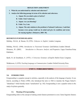 REFLECTION ASSIGNMENT
1. What do you understand by cohesion and coherence?
2. Analyse the following passage in terms of its cohesion and coherence.
A. Akpan: Do you mind a piece of advice?
B. Udoh: I don’t mind any.
A. Akpan: Are you listening?
B. Udoh: Yes, I am.
A. Akpan: The only solution to the problem is National Conference. I said that
because every group would say its mind and give its condition and terms
for staying together. (Osisanwo, 2003: 30).
REFERENCE/FURTHER READING
Halliday, M.A.K. & Hassan, R. (1976). Cohesion in English. London: Longman.
Halliday, M.A.K. (1994). Introduction to Functional Grammar (2nd Edition). London: Edward.
Osisanwo, W. (2003). Introduction to Discourse Analysis and Pragmatics. Lagos: Femolous-Fetop
Publishers.
Quirk, R. & Greenbaum, S. (1973). A University Grammar of English. Harlow Essex: Longman.
Widdowson, J. (1978). Teaching Language as Communication. London: Oxford University Press.
=====================================================================
UNIT 3: FOREGROUNDING
3.0. INTRODUCTION
Foregrounding is a popular concept in stylistics, especially in the analysis of the language of poetry. It was
Garvin, according to Wales (1989), who introduced the term in 1964 to translate the Prague School’s
“aktualisace” which literally means “actualisation” (p. 182). Foregrounding is now a popular notion in the
study of stylistics generally.
3.1. Meaning of Foregrounding
Foregrounding refers to the concept of making certain features prominent in a text. Some linguistic features
 